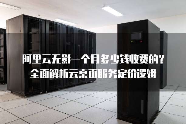 阿里云无影一个月多少钱收费的?全面解析云桌面服务定价逻辑