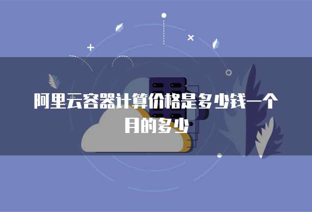 阿里云容器计算价格是多少钱一个月的多少