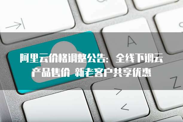阿里云价格调整公告：全线下调云产品售价 新老客户共享优惠