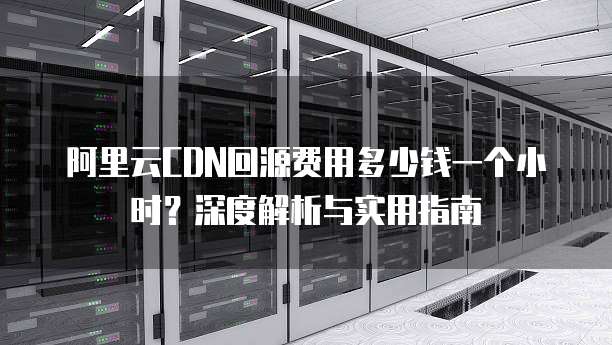 阿里云CDN回源费用多少钱一个小时?深度解析与实用指南