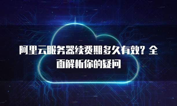 阿里云服务器续费期多久有效?全面解析你的疑问