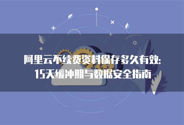 阿里云不续费资料保存多久有效：15天缓冲期与数据安全指南