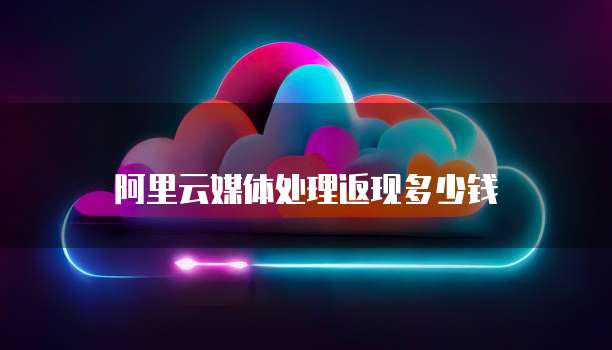 阿里云媒体处理返现多少钱