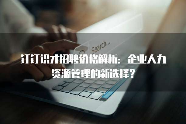 钉钉识才招聘价格解析:企业人力资源管理的新选择?