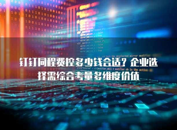 钉钉同程费控多少钱合适？企业选择需综合考量多维度价值