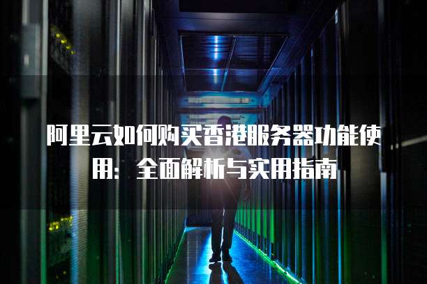 阿里云如何购买香港服务器功能使用:全面解析与实用指南