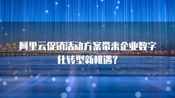 阿里云促销活动方案带来企业数字化转型新机遇?