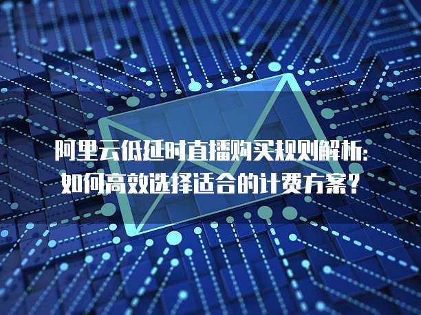 阿里云低延时直播购买规则解析:如何高效选择适合的计费方案?