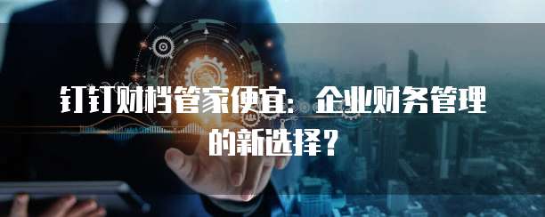 钉钉财档管家便宜:企业财务管理的新选择?