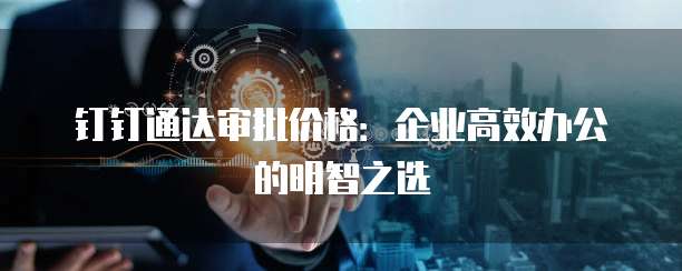 钉钉通达审批价格:企业高效办公的明智之选