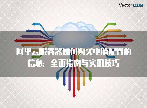 阿里云服务器如何购买电脑配置的信息:全面指南与实用技巧