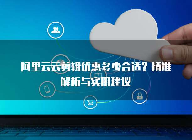 阿里云云剪辑优惠多少合适？精准解析与实用建议