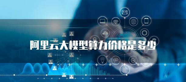 阿里云大模型算力价格是多少