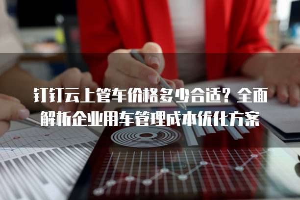 钉钉云上管车价格多少合适?全面解析企业用车管理成本优化方案