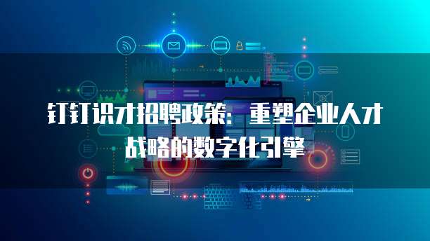 钉钉识才招聘政策:重塑企业人才战略的数字化引擎