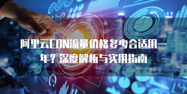 阿里云CDN流量价格多少合适用一年?深度解析与实用指南
