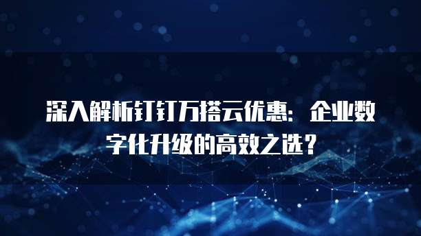 深入解析钉钉万搭云优惠:企业数字化升级的高效之选?