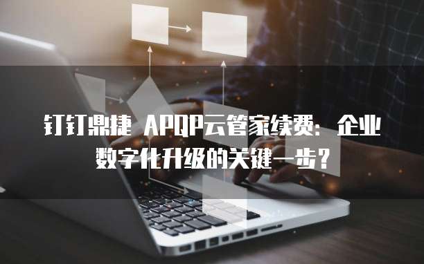 钉钉鼎捷 APQP云管家续费：企业数字化升级的关键一步？