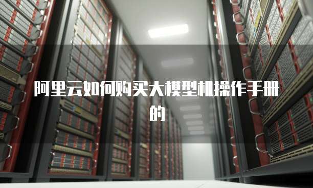 阿里云如何购买大模型机操作手册的