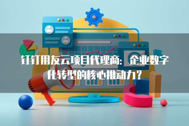 钉钉用友云项目代理商:企业数字化转型的核心推动力?