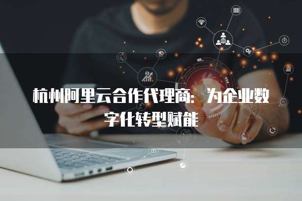 杭州阿里云合作代理商：为企业数字化转型赋能