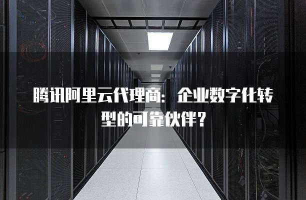 腾讯阿里云代理商：企业数字化转型的可靠伙伴？