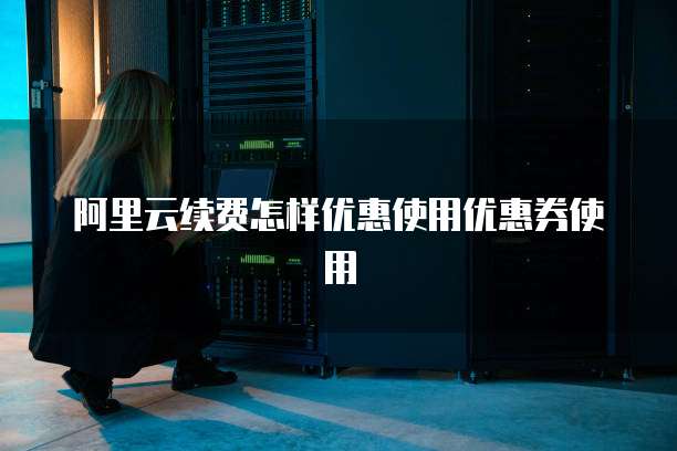 阿里云续费怎样优惠使用优惠券使用