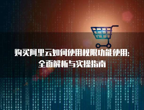 购买阿里云如何使用权限功能使用:全面解析与实操指南