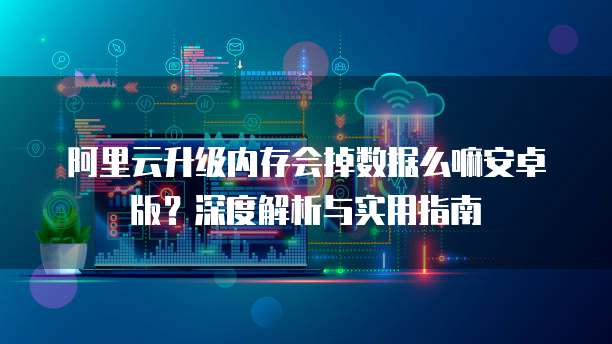 阿里云升级内存会掉数据么嘛安卓版?深度解析与实用指南