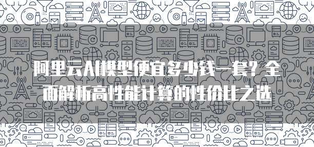 阿里云AI模型便宜多少钱一套?全面解析高性能计算的性价比之选