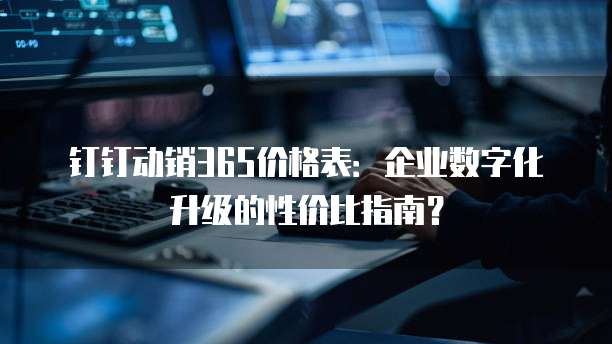 钉钉动销365价格表:企业数字化升级的性价比指南?