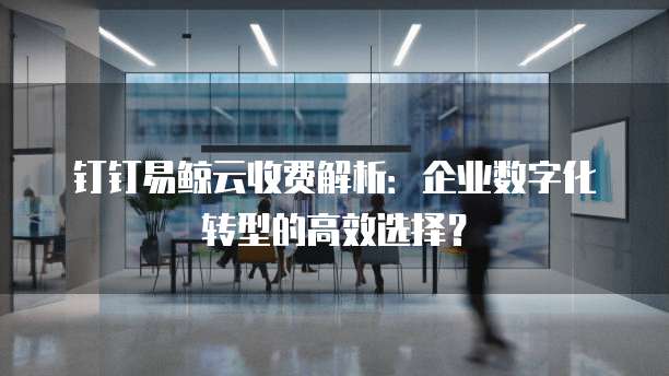 钉钉易鲸云收费解析:企业数字化转型的高效选择?