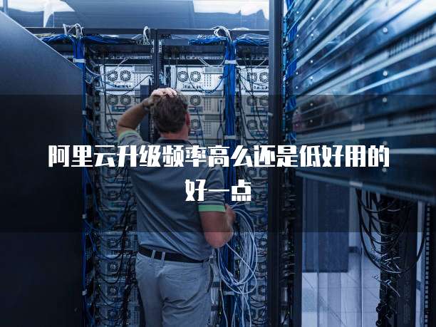 阿里云升级频率高么还是低好用的好一点
