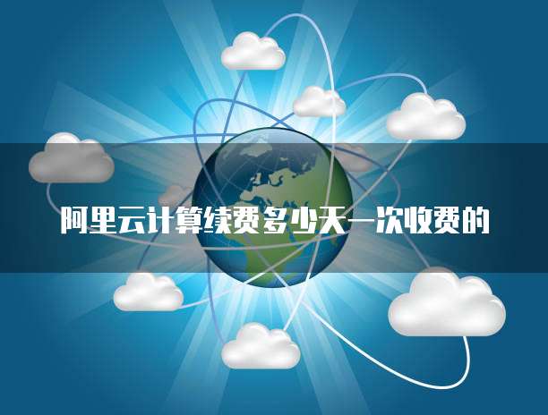 阿里云计算续费多少天一次收费的