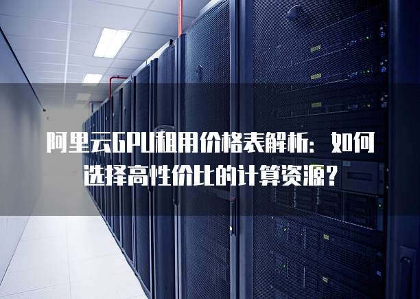 阿里云GPU租用价格表解析:如何选择高性价比的计算资源?