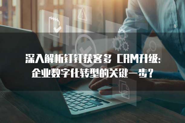 深入解析钉钉获客多 CRM升级：企业数字化转型的关键一步？