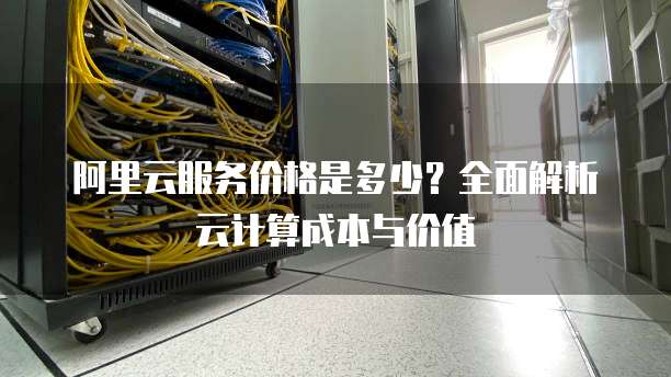 阿里云服务价格是多少?全面解析云计算成本与价值