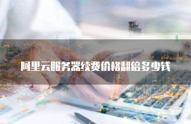 阿里云服务器续费价格翻倍多少钱