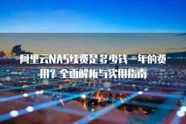 阿里云NAS续费是多少钱一年的费用?全面解析与实用指南