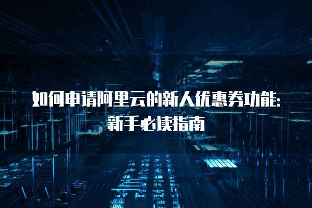 如何申请阿里云的新人优惠券功能：新手必读指南