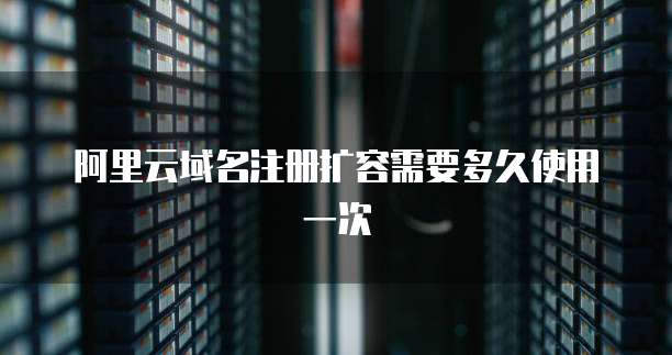 阿里云域名注册扩容需要多久使用一次