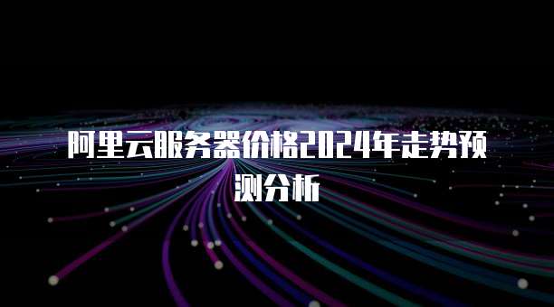 阿里云服务器价格2024年走势预测分析