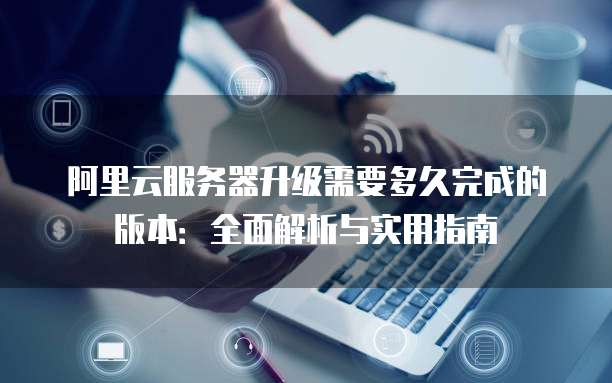 阿里云服务器升级需要多久完成的版本:全面解析与实用指南