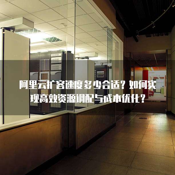 阿里云扩容速度多少合适?如何实现高效资源调配与成本优化?