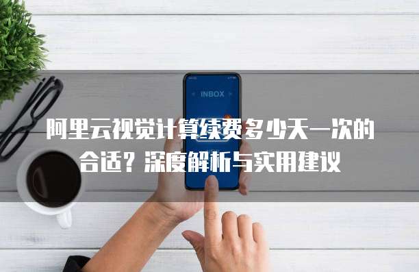 阿里云视觉计算续费多少天一次的合适？深度解析与实用建议