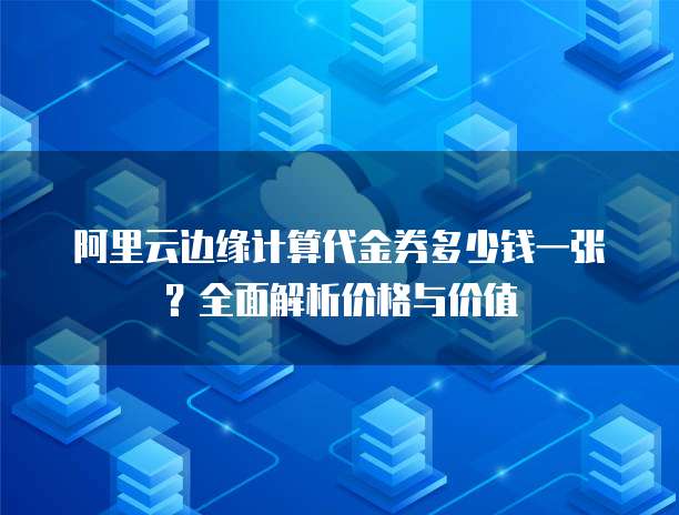 阿里云边缘计算代金券多少钱一张?全面解析价格与价值