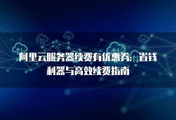 阿里云服务器续费有优惠券:省钱利器与高效续费指南