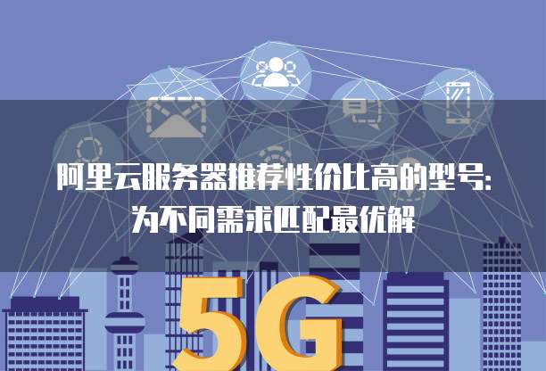 阿里云服务器推荐性价比高的型号:为不同需求匹配最优解