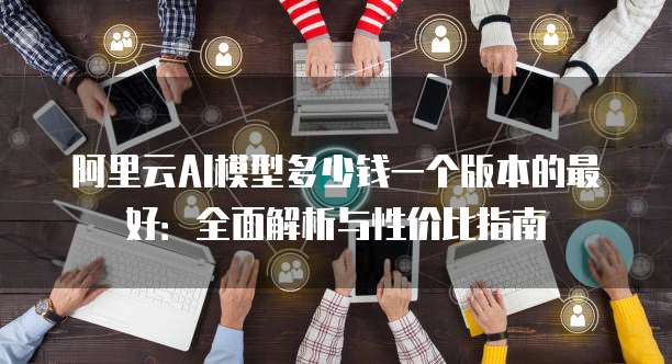 阿里云AI模型多少钱一个版本的最好：全面解析与性价比指南