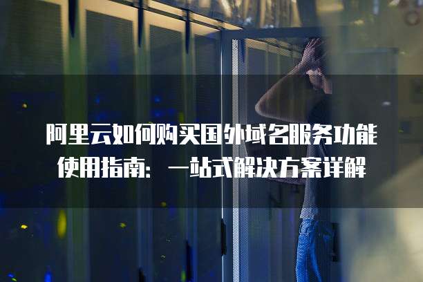阿里云如何购买国外域名服务功能使用指南:一站式解决方案详解